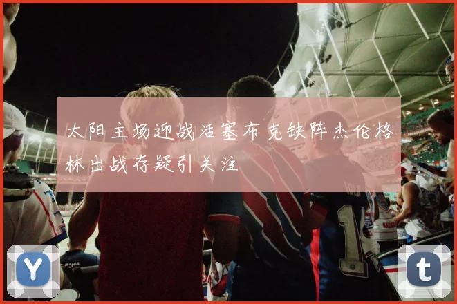 太阳主场迎战活塞布克缺阵杰伦格林出战存疑引关注