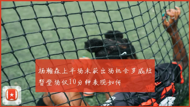 杨瀚森上半场未获出场机会罗威短暂登场仅10分钟表现如何