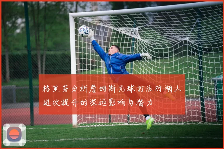 格里芬分析詹姆斯无球打法对湖人进攻提升的深远影响与潜力