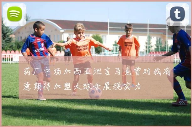 药厂中场加西亚坦言马竞曾对我有意期待加盟大球会展现实力