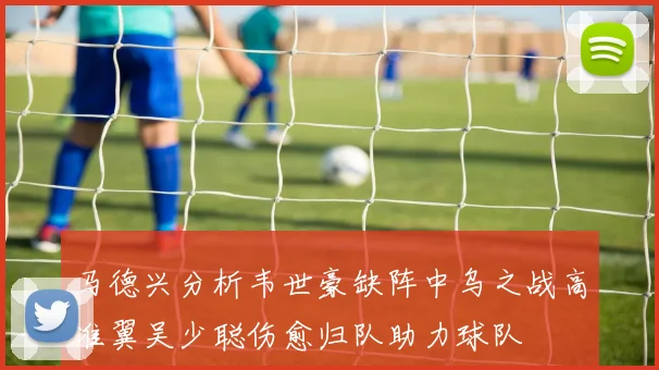马德兴分析韦世豪缺阵中乌之战高准翼吴少聪伤愈归队助力球队