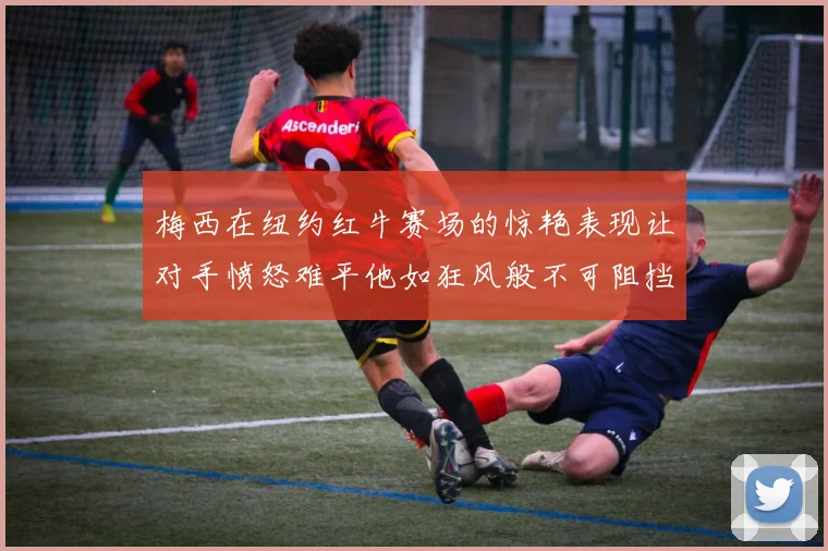 梅西在纽约红牛赛场的惊艳表现让对手愤怒难平他如狂风般不可阻挡