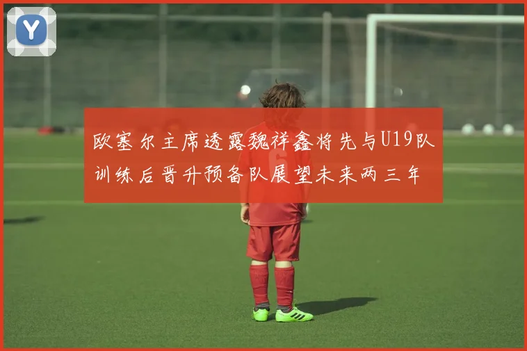 欧塞尔主席透露魏祥鑫将先与U19队训练后晋升预备队展望未来两三年进入一线队