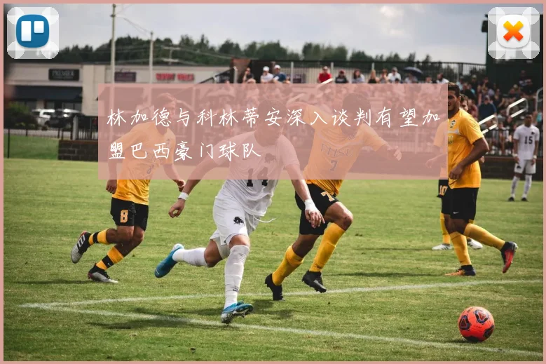 林加德与科林蒂安深入谈判有望加盟巴西豪门球队