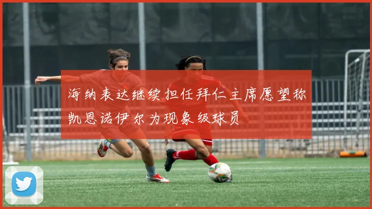 海纳表达继续担任拜仁主席愿望称凯恩诺伊尔为现象级球员