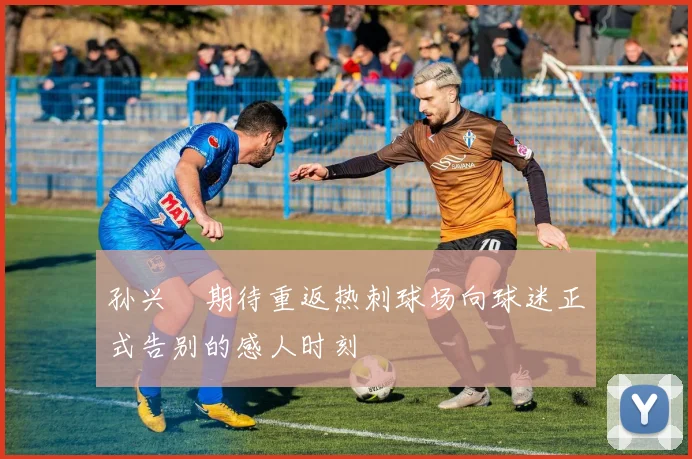 孙兴慜期待重返热刺球场向球迷正式告别的感人时刻