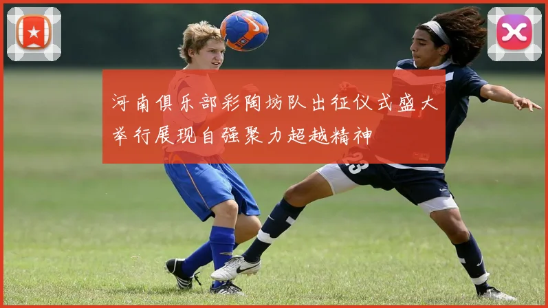 河南俱乐部彩陶坊队出征仪式盛大举行展现自强聚力超越精神