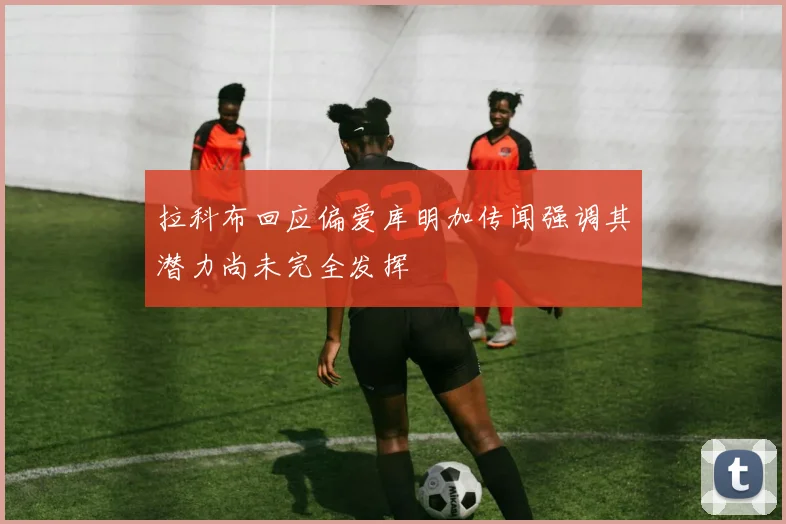 拉科布回应偏爱库明加传闻强调其潜力尚未完全发挥