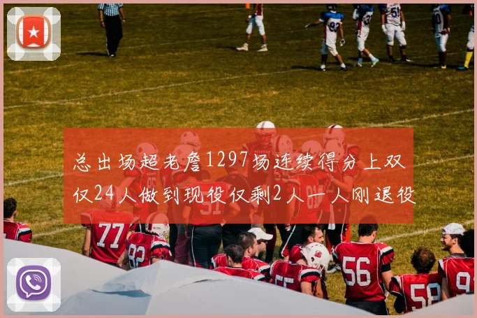 总出场超老詹1297场连续得分上双仅24人做到现役仅剩2人一人刚退役