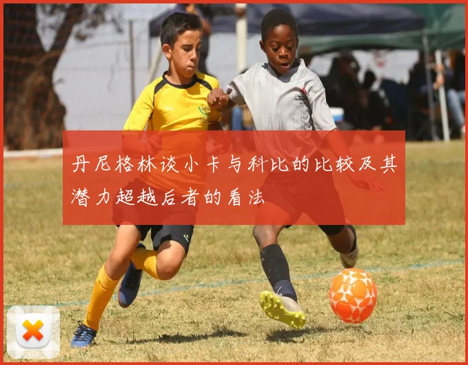 丹尼格林谈小卡与科比的比较及其潜力超越后者的看法